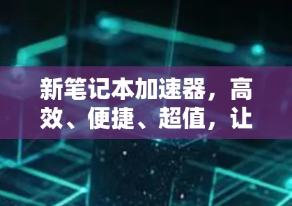 新笔记本加速器，高效、便捷、超值，让你的笔记本更耐用