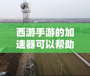 西游手游的加速器可以帮助你更快地完成任务，提升游戏体验。以下是一些免费的加速器和兑换方法，帮助你更轻松地玩转西游