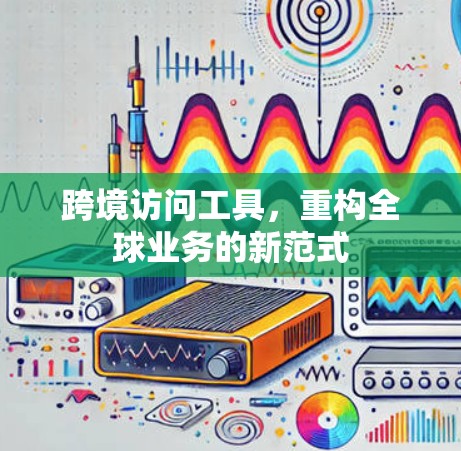 跨境访问工具,重构全球业务的新范式 跨境访问工具,重构全球业务的新范式
