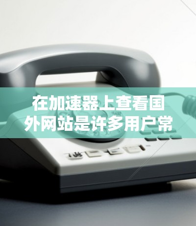 在加速器上查看国外网站是许多用户常见的需求，尤其是对于那些计划从国内访问国际网站的用户。以下是使用加速器查看国外网站的步骤和建议