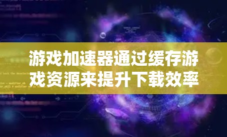 游戏加速器通过缓存游戏资源来提升下载效率，以下是其主要功能及其相关细节的详细解释