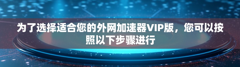 为了选择适合您的外网加速器VIP版，您可以按照以下步骤进行