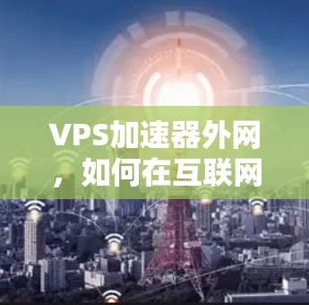 VPS加速器外网,如何在互联网环境中高效提升网络性能 VPS加速器外网,如何在互联网环境中高效提升网络性能