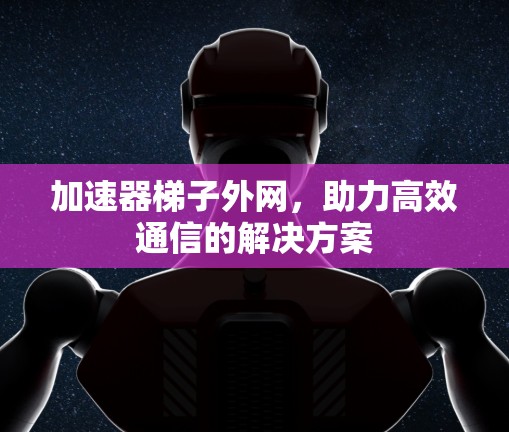 加速器梯子外网，助力高效通信的解决方案