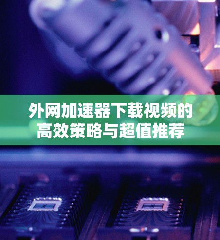 外网加速器下载视频的高效策略与超值推荐