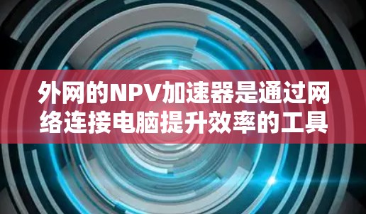 外网的NPV加速器是通过网络连接电脑提升效率的工具,旨在提高数据下载和软件使用速度,从而增加收益。以下是对这一概念的详细分析 外网的NPV加速器是通过网络连接电脑提升效率的工具,旨在提高数据下载和软件使用速度,从而增加收益。以下是对这一概念的详细分析