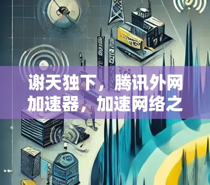 谢天独下，腾讯外网加速器，加速网络之路的守护神