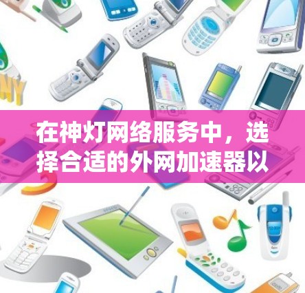 在神灯网络服务中，选择合适的外网加速器以提升下载和上传速度是一个明智的决定。以下是一个系统化的指南，帮助你找到适合自己的免费外网加速器，并提供具体的步骤和建议