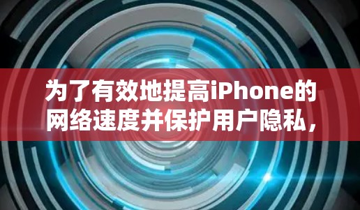 为了有效地提高iPhone的网络速度并保护用户隐私，以下是一步步的建议