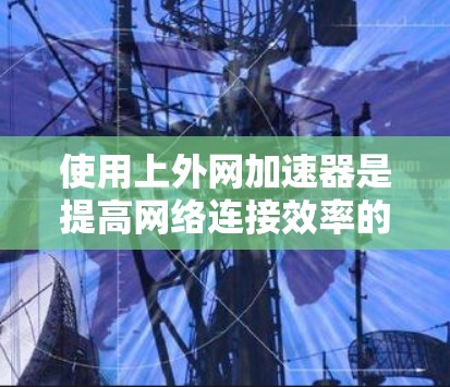 使用上外网加速器是提高网络连接效率的一种有效方法，以下是具体的步骤和注意事项