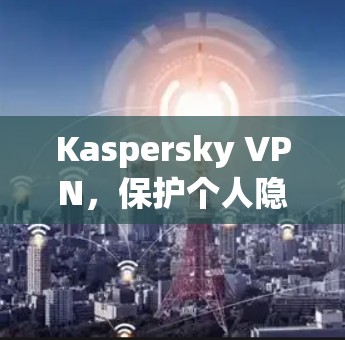 Kaspersky VPN，保护个人隐私与数据安全的高级VPN解决方案