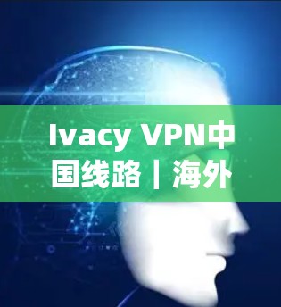 Ivacy VPN中国线路｜海外访问体验