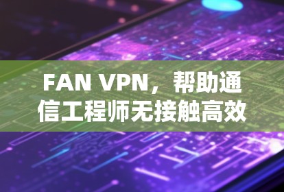 FAN VPN,帮助通信工程师无接触高效连接 FAN VPN,帮助通信工程师无接触高效连接
