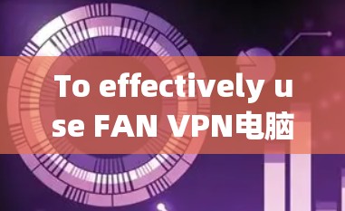To effectively use FAN VPN电脑客户端,follow these organized steps: