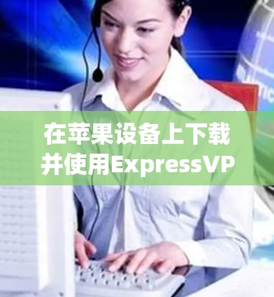 在苹果设备上下载并使用ExpressVPN，您可以按照以下步骤进行