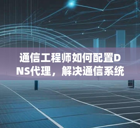 通信工程师如何配置DNS代理，解决通信系统中的难题