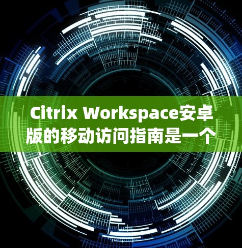 Citrix Workspace安卓版的移动访问指南是一个系统性的过程，旨在帮助用户在移动设备上高效地使用该工具。以下是对该指南的详细分步说明