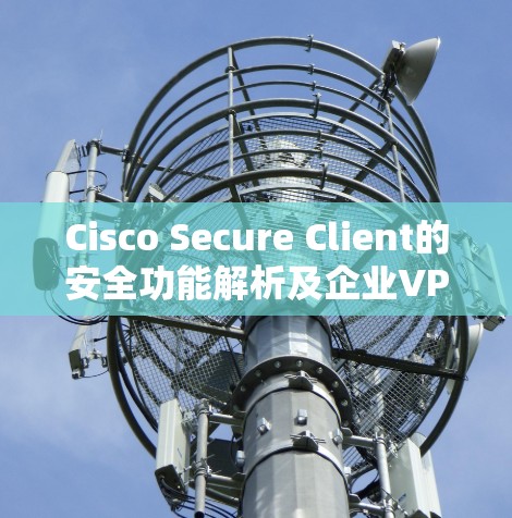 Cisco Secure Client的安全功能解析及企业VPN的深度分析