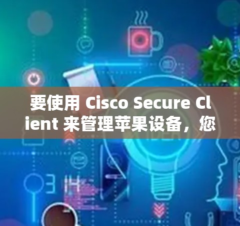 要使用 Cisco Secure Client 来管理苹果设备，您可以按照以下步骤进行