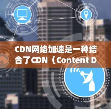 CDN网络加速是一种结合了CDN（Content Delivery Network）和网络加速技术的系统，旨在提高用户对内容的访问效率和速度。以下是对其的详细解释