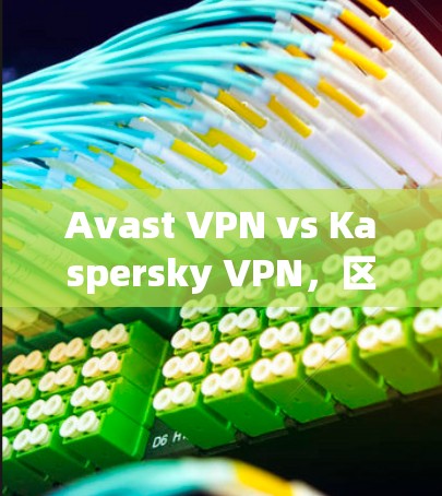 Avast VPN vs Kaspersky VPN，区别与功能对比