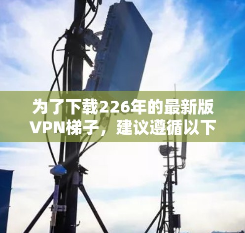 为了下载226年的最新版VPN<strong>梯子</strong>，建议遵循以下步骤