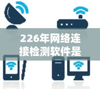 226年网络连接检测软件是一个用于检测和分析网络连接状态的工具，涵盖多个协议和应用场景。以下是对该主题的系统介绍