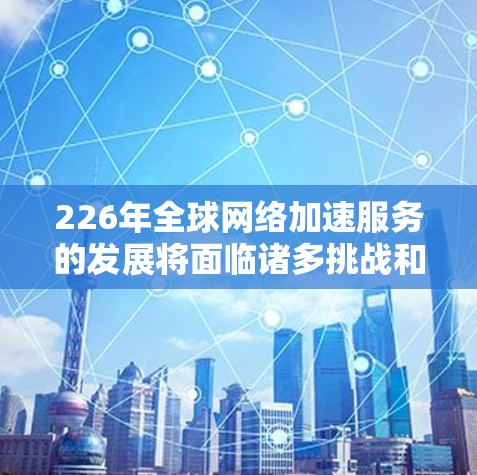 226年全球网络加速服务的发展将面临诸多挑战和机遇，以下是一些关键趋势和展望