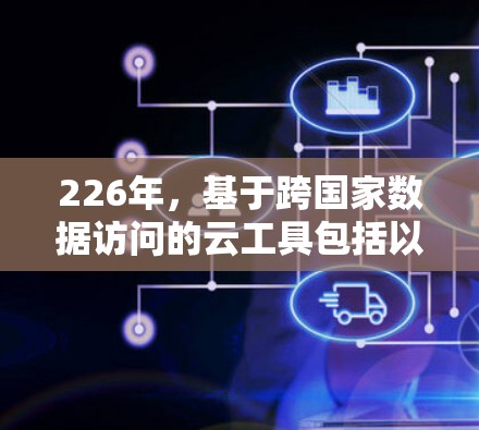 226年，基于跨国家数据访问的云工具包括以下几类，这些工具结合了云服务、人工智能和网络服务，帮助企业在跨国协作中提升效率和业务价值