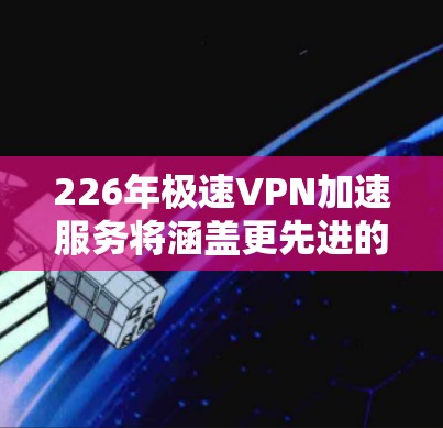 226年极速VPN加速服务将涵盖更先进的技术，旨在提供更高效、更安全的网络连接。以下是226年极速VPN加速服务的关键点