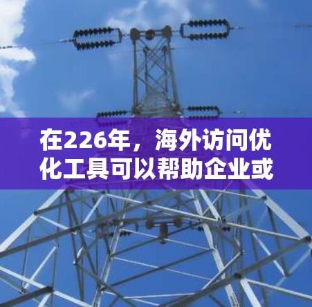 在226年，海外访问优化工具可以帮助企业或机构更高效地管理与全球客户、合作伙伴、合作伙伴以及行业客户的互动。以下是一些可能的海外访问优化工具的推荐，以及它们的特点