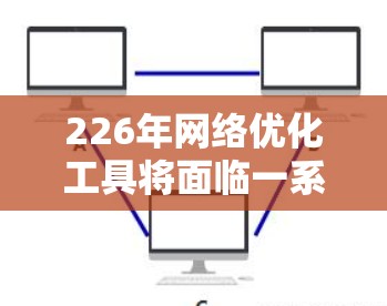 226年网络优化工具将面临一系列重要变化和挑战，这些变化不仅会影响工具本身，更将重塑用户使用的模式和方式。以下是226年网络优化工具的发展趋势和挑战的详细分析