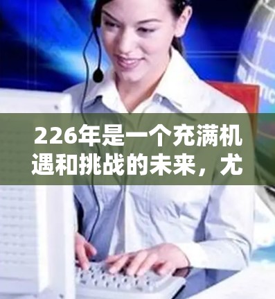 226年是一个充满机遇和挑战的未来，尤其是在科技和网络领域。如果你指的是226年国际网络访问助手，可能指的是一种能够有效访问全球网络设备的智能设备或工具。以下是一些可能的解释和建议