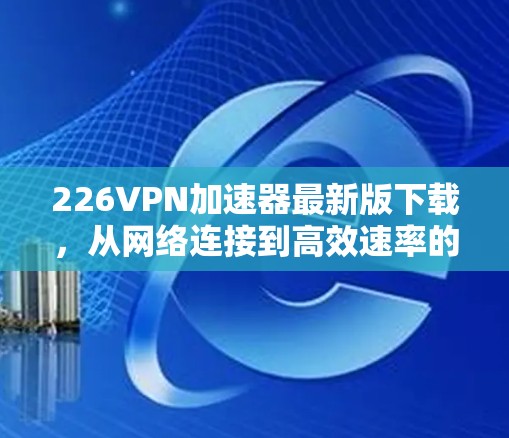 226VPN加速器最新版下载，从网络连接到高效速率的未来