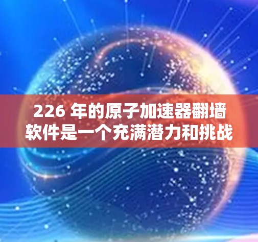 226 年的原子加速器<strong>翻墙软件</strong>是一个充满潜力和挑战的技术领域，尤其是在原子物理、数据安全和人工智能加速领域。以下是对该领域的初步理解