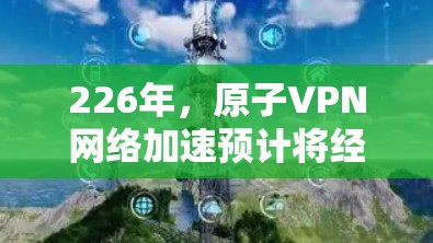 226年，原子VPN网络加速预计将经历显著的技术迭代和应用扩展，成为一种更加安全、高效和可靠的网络加速工具。以下是226年原子VPN网络加速的详细分析