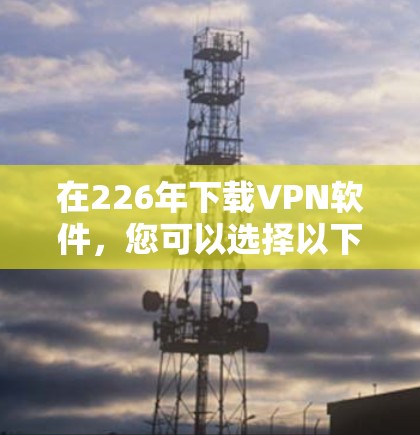 在226年下载VPN软件，您可以选择以下几种类型和资源，以确保安全和高效