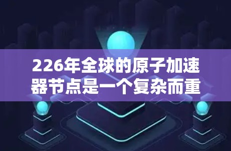 226年全球的原子加速器节点是一个复杂而重要的项目，旨在推动原子物理和核物理领域的研究和应用。以下是对这一领域的概述