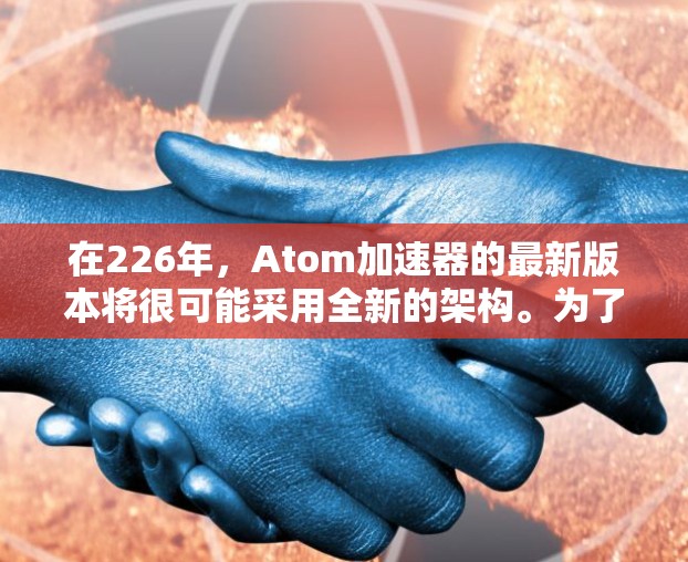 在226年，Atom加速器的最新版本将很可能采用全新的架构。为了更好地了解和使用最新版本的Atom加速器，以下是一些关键信息和步骤