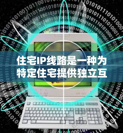 住宅IP线路是一种为特定住宅提供独立互联网接入的网络架构，旨在保护隐私并提供灵活的网络环境。以下是关于住宅IP线路的详细介绍